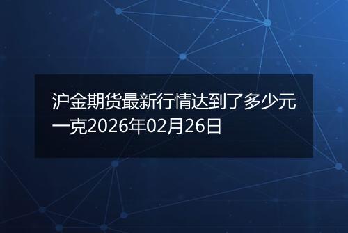 沪金期货最新行情达到了多少元一克2026年02月26日