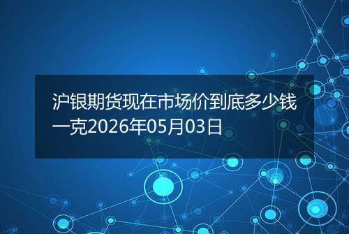 沪银期货现在市场价到底多少钱一克2026年05月03日