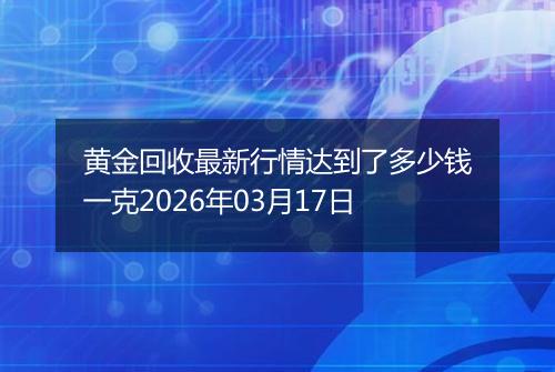 黄金回收最新行情达到了多少钱一克2026年03月17日