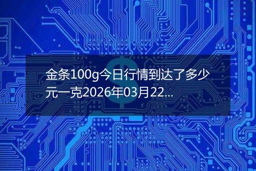 金条100g今日行情到达了多少元一克2026年03月22日