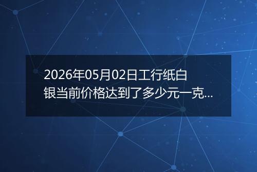 2026年05月02日工行纸白银当前价格达到了多少元一克2026年05月02日
