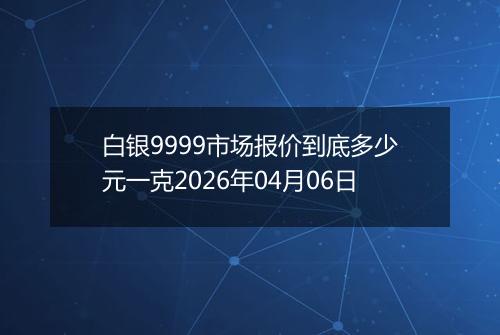 白银9999市场报价到底多少元一克2026年04月06日