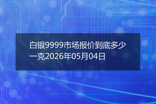 白银9999市场报价到底多少一克2026年05月04日