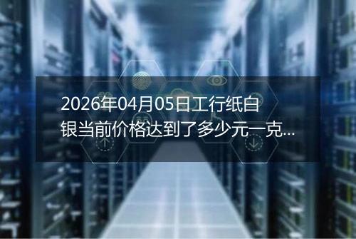 2026年04月05日工行纸白银当前价格达到了多少元一克2026年04月05日