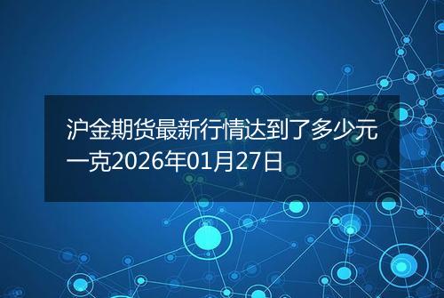 沪金期货最新行情达到了多少元一克2026年01月27日