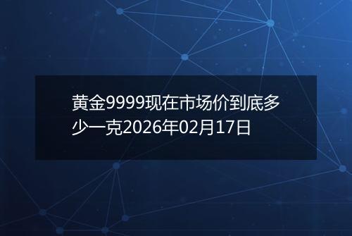 黄金9999现在市场价到底多少一克2026年02月17日