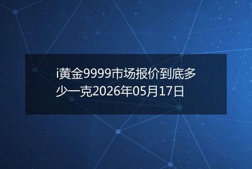 i黄金9999市场报价到底多少一克2026年05月17日