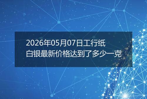 2026年05月07日工行纸白银最新价格达到了多少一克