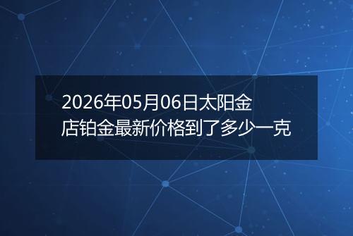 2026年05月06日太阳金店铂金最新价格到了多少一克