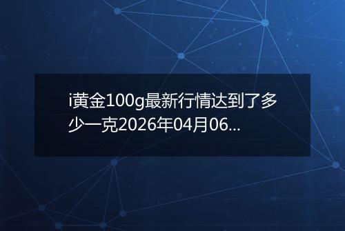 i黄金100g最新行情达到了多少一克2026年04月06日