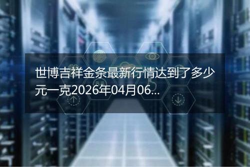 世博吉祥金条最新行情达到了多少元一克2026年04月06日