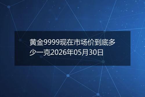 黄金9999现在市场价到底多少一克2026年05月30日