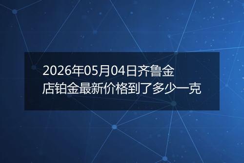 2026年05月04日齐鲁金店铂金最新价格到了多少一克