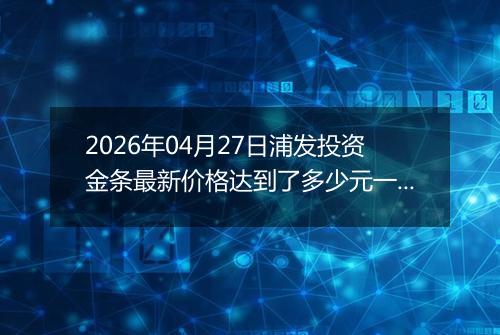 2026年04月27日浦发投资金条最新价格达到了多少元一克