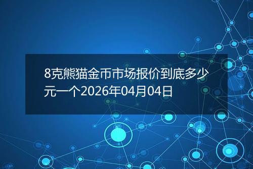 8克熊猫金币市场报价到底多少元一个2026年04月04日