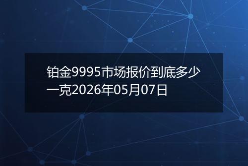 铂金9995市场报价到底多少一克2026年05月07日