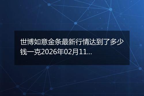 世博如意金条最新行情达到了多少钱一克2026年02月11日