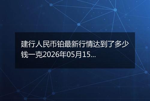 建行人民币铂最新行情达到了多少钱一克2026年05月15日