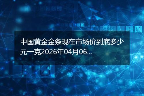 中国黄金金条现在市场价到底多少元一克2026年04月06日