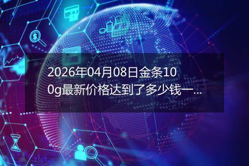 2026年04月08日金条100g最新价格达到了多少钱一克