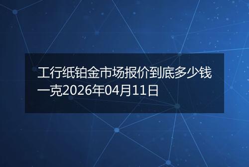 工行纸铂金市场报价到底多少钱一克2026年04月11日