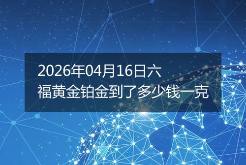 2026年04月16日六福黄金铂金到了多少钱一克