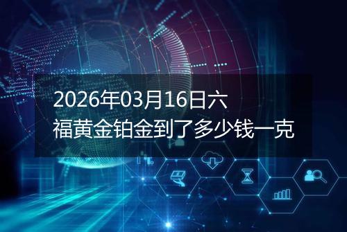 2026年03月16日六福黄金铂金到了多少钱一克