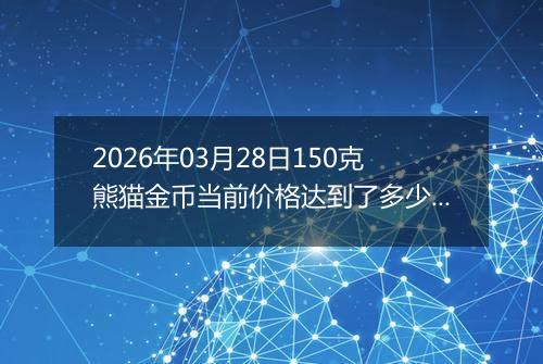 2026年03月28日150克熊猫金币当前价格达到了多少元一个2026年03月28日