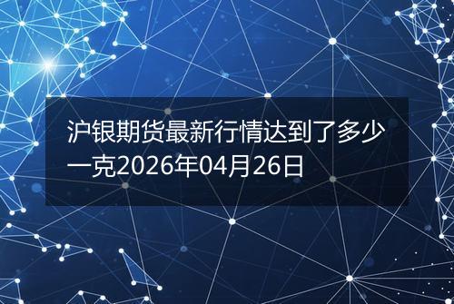 沪银期货最新行情达到了多少一克2026年04月26日