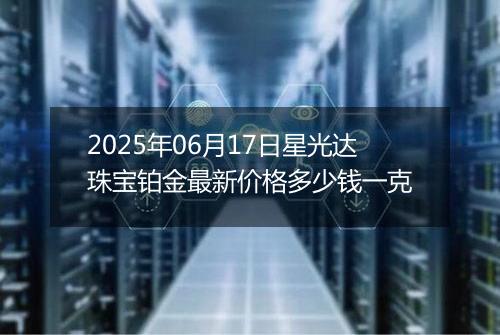 2025年06月17日星光达珠宝铂金最新价格多少钱一克