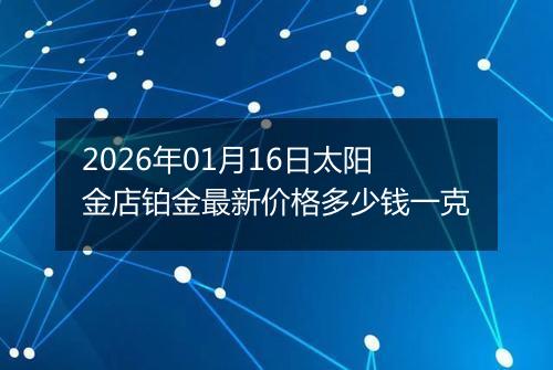 2026年01月16日太阳金店铂金最新价格多少钱一克