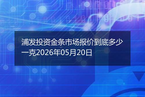 浦发投资金条市场报价到底多少一克2026年05月20日