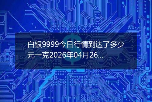 白银9999今日行情到达了多少元一克2026年04月26日