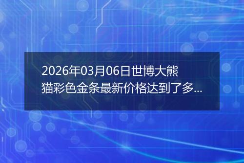 2026年03月06日世博大熊猫彩色金条最新价格达到了多少一克
