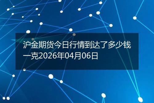 沪金期货今日行情到达了多少钱一克2026年04月06日