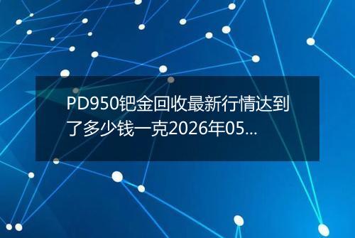 PD950钯金回收最新行情达到了多少钱一克2026年05月13日