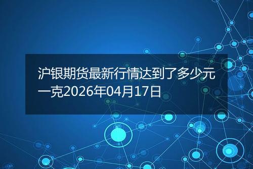 沪银期货最新行情达到了多少元一克2026年04月17日