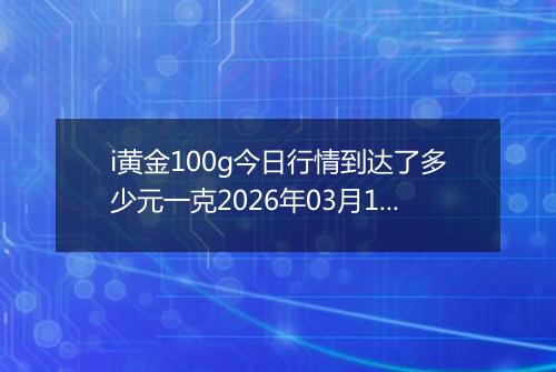 i黄金100g今日行情到达了多少元一克2026年03月10日