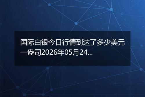 国际白银今日行情到达了多少美元一盎司2026年05月24日