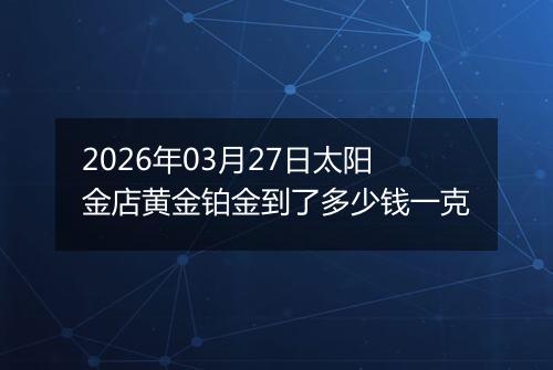 2026年03月27日太阳金店黄金铂金到了多少钱一克
