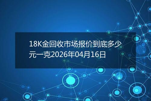 18K金回收市场报价到底多少元一克2026年04月16日