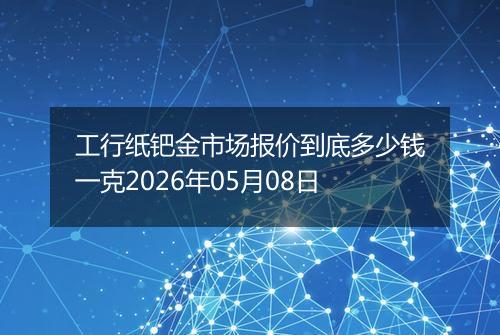 工行纸钯金市场报价到底多少钱一克2026年05月08日