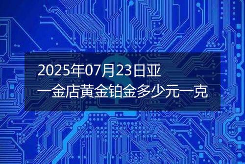 2025年07月23日亚一金店黄金铂金多少元一克