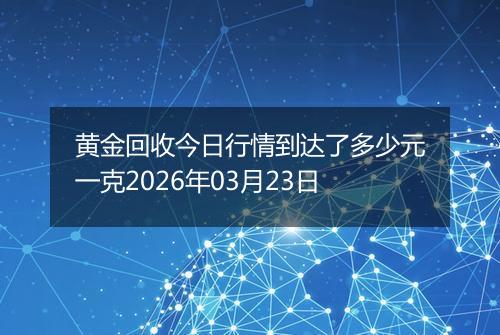 黄金回收今日行情到达了多少元一克2026年03月23日