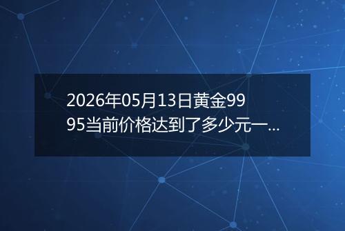 2026年05月13日黄金9995当前价格达到了多少元一克2026年05月13日