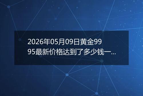 2026年05月09日黄金9995最新价格达到了多少钱一克