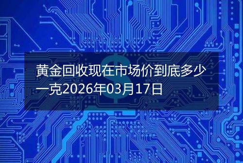 黄金回收现在市场价到底多少一克2026年03月17日