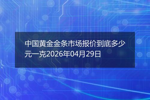中国黄金金条市场报价到底多少元一克2026年04月29日