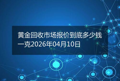 黄金回收市场报价到底多少钱一克2026年04月10日