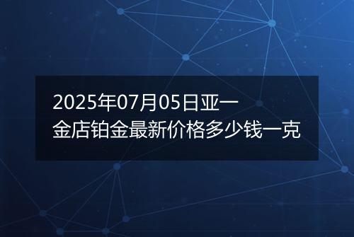 2025年07月05日亚一金店铂金最新价格多少钱一克